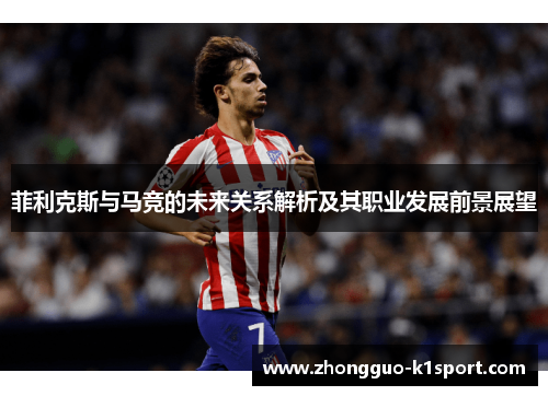 菲利克斯与马竞的未来关系解析及其职业发展前景展望 菲利克斯与马竞的未来关系解析及其职业发展前景展望