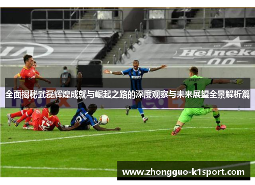 全面揭秘武磊辉煌成就与崛起之路的深度观察与未来展望全景解析篇