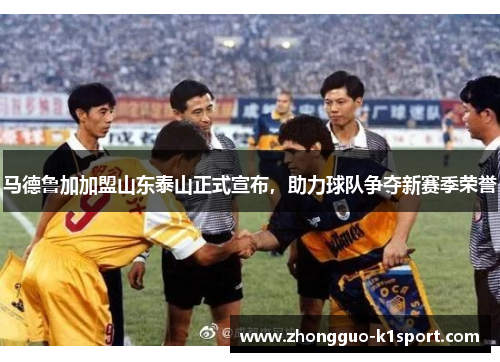 马德鲁加加盟山东泰山正式宣布，助力球队争夺新赛季荣誉